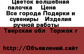  Цветок-волшебная палочка. › Цена ­ 500 - Все города Подарки и сувениры » Изделия ручной работы   . Тверская обл.,Торжок г.